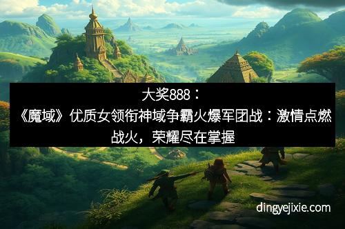 大奖888：《魔域》优质女领衔神域争霸火爆军团战：激情点燃战火，荣耀尽在掌握