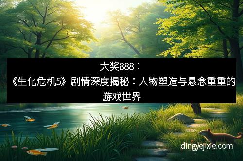 大奖888：《生化危机5》剧情深度揭秘：人物塑造与悬念重重的游戏世界